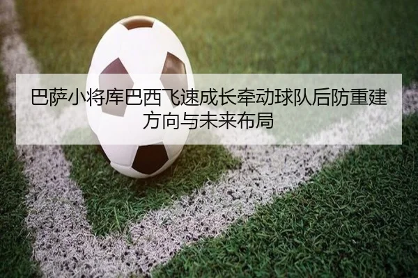 巴萨小将库巴西飞速成长牵动球队后防重建方向与未来布局