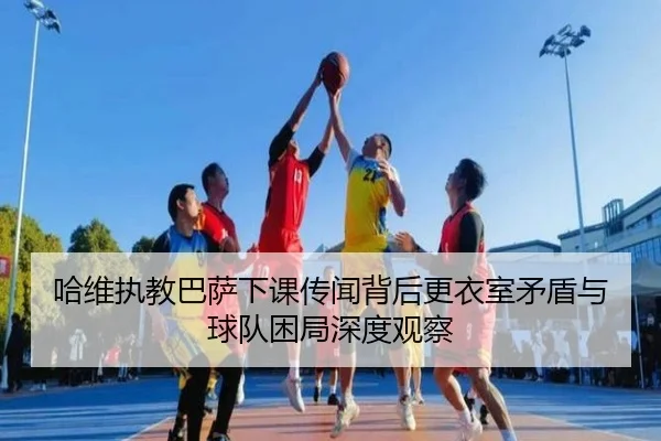 哈维执教巴萨下课传闻背后更衣室矛盾与球队困局深度观察