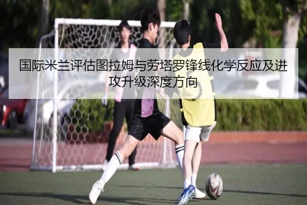 国际米兰评估图拉姆与劳塔罗锋线化学反应及进攻升级深度方向 | kaiyun